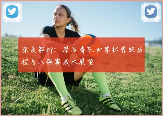 深度解析：摩洛哥队世界杯晋级历程与八强赛战术展望