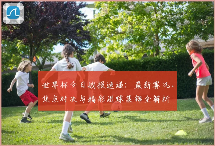 世界杯今日战报速递：最新赛况、焦点对决与精彩进球集锦全解析