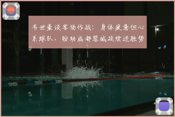 韦世豪谈客场作战：身体疲惫但心系球队，盼助成都蓉城延续连胜势头