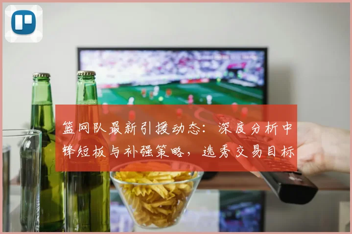 篮网队最新引援动态：深度分析中锋短板与补强策略，选秀交易目标前瞻