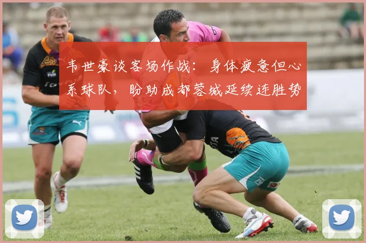 韦世豪谈客场作战：身体疲惫但心系球队，盼助成都蓉城延续连胜势头
