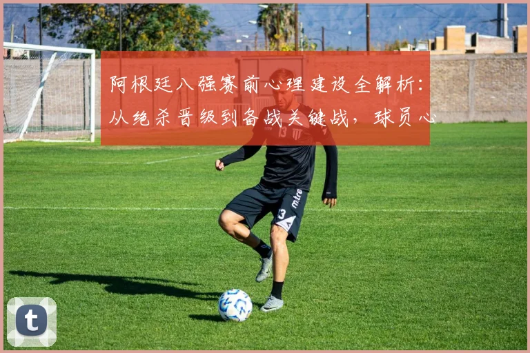 阿根廷八强赛前心理建设全解析:从绝杀晋级到备战关键战,球员心态如何调整转变