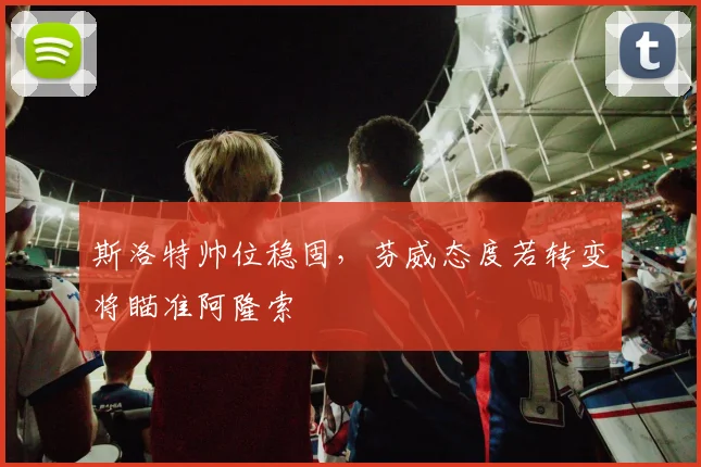 斯洛特帅位稳固，芬威态度若转变将瞄准阿隆索