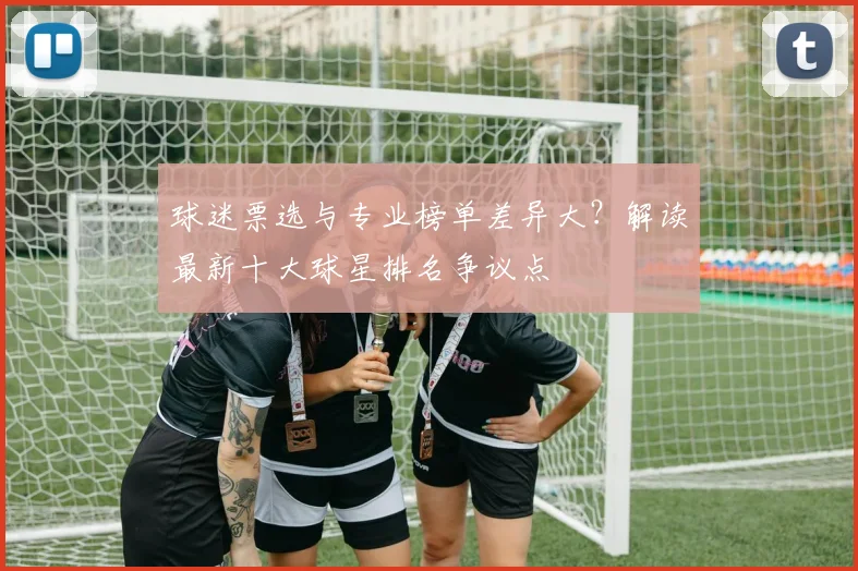 球迷票选与专业榜单差异大？解读最新十大球星排名争议点